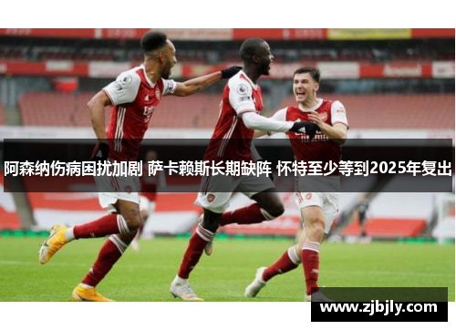 阿森纳伤病困扰加剧 萨卡赖斯长期缺阵 怀特至少等到2025年复出