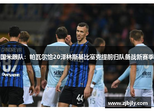国米跟队：帕瓦尔恰20泽林斯基比塞克提前归队备战新赛季